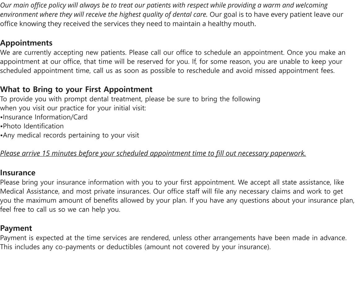 Our main office policy will always be to treat our patients with respect while providing a warm and welcoming environment where they will receive the highest quality of dental care. Our goal is to have every patient leave our office knowing they received the services they need to maintain a healthy mouth.   Appointments  We are currently accepting new patients. Please call our office to schedule an appointment. Once you make an appointment at our office, that time will be reserved for you. If, for some reason, you are unable to keep your scheduled appointment time, call us as soon as possible to reschedule and avoid missed appointment fees.   What to Bring to your First Appointment  To provide you with prompt dental treatment, please be sure to bring the following when you visit our practice for your initial visit: Insurance Information/Card Photo IdentificationAny medical records pertaining to your visit   Please arrive 15 minutes before your scheduled appointment time to fill out necessary paperwork.   Insurance  Please bring your insurance information with you to your first appointment. We accept all state assistance, like Medical Assistance, and most private insurances. Our office staff will file any necessary claims and work to get you the maximum amount of benefits allowed by your plan. If you have any questions about your insurance plan, feel free to call us so we can help you.  Payment Payment is expected at the time services are rendered, unless other arrangements have been made in advance. This includes any co-payments or deductibles (amount not covered by your insurance).