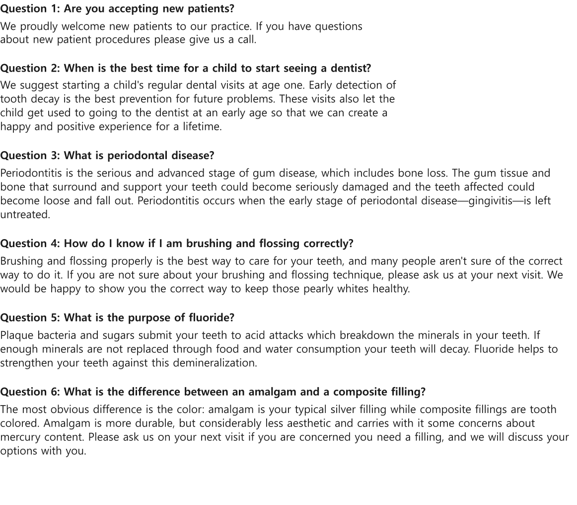 Question 1: Are you accepting new patients? We proudly welcome new patients to our practice. If you have questions about new patient procedures please give us a call.  Question 2: When is the best time for a child to start seeing a dentist? We suggest starting a child's regular dental visits at age one. Early detection of tooth decay is the best prevention for future problems. These visits also let the child get used to going to the dentist at an early age so that we can create a happy and positive experience for a lifetime.  Question 3: What is periodontal disease? Periodontitis is the serious and advanced stage of gum disease, which includes bone loss. The gum tissue and bone that surround and support your teeth could become seriously damaged and the teeth affected could become loose and fall out. Periodontitis occurs when the early stage of periodontal diseasegingivitisis left untreated.   Question 4: How do I know if I am brushing and flossing correctly? Brushing and flossing properly is the best way to care for your teeth, and many people aren't sure of the correct way to do it. If you are not sure about your brushing and flossing technique, please ask us at your next visit. We would be happy to show you the correct way to keep those pearly whites healthy.  Question 5: What is the purpose of fluoride? Plaque bacteria and sugars submit your teeth to acid attacks which breakdown the minerals in your teeth. If enough minerals are not replaced through food and water consumption your teeth will decay. Fluoride helps to strengthen your teeth against this demineralization.   Question 6: What is the difference between an amalgam and a composite filling? The most obvious difference is the color: amalgam is your typical silver filling while composite fillings are tooth colored. Amalgam is more durable, but considerably less aesthetic and carries with it some concerns about mercury content. Please ask us on your next visit if you are concerned you need a filling, and we will discuss your options with you.