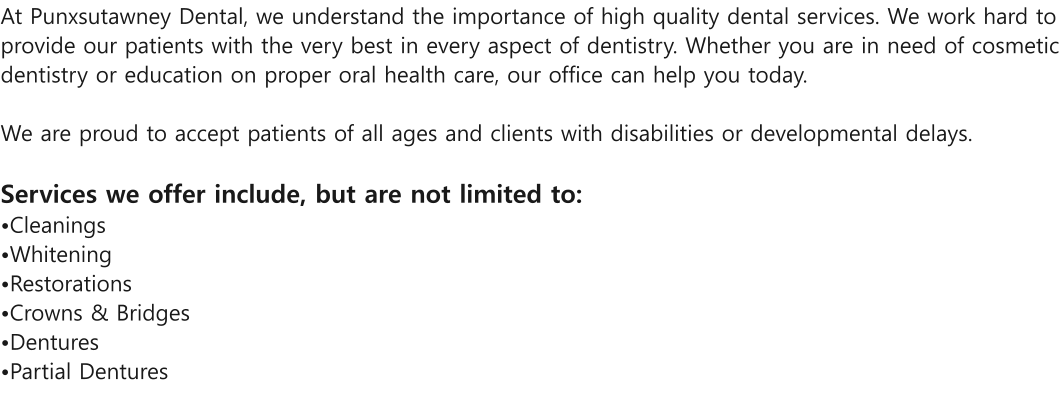 At Punxsutawney Dental, we understand the importance of high quality dental services. We work hard to provide our patients with the very best in every aspect of dentistry. Whether you are in need of cosmetic dentistry or education on proper oral health care, our office can help you today.  We are proud to accept patients of all ages and clients with disabilities or developmental delays.   Services we offer include, but are not limited to: Cleanings Whitening  Restorations Crowns & Bridges  Dentures Partial Dentures