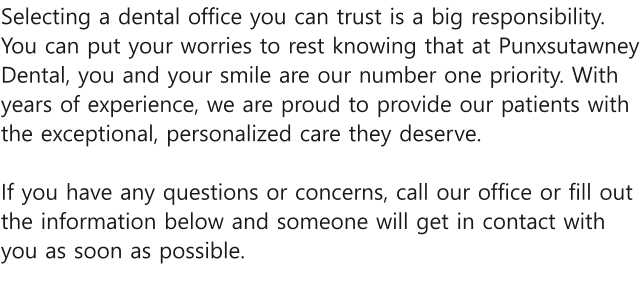 Selecting a dental office you can trust is a big responsibility. You can put your worries to rest knowing that at Punxsutawney Dental, you and your smile are our number one priority. With years of experience, we are proud to provide our patients with the exceptional, personalized care they deserve.   If you have any questions or concerns, call our office or fill out the information below and someone will get in contact with you as soon as possible.