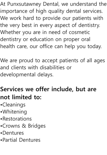 At Punxsutawney Dental, we understand the importance of high quality dental services. We work hard to provide our patients with the very best in every aspect of dentistry. Whether you are in need of cosmetic dentistry or education on proper oral health care, our office can help you today.  We are proud to accept patients of all ages and clients with disabilities or developmental delays.   Services we offer include, but are not limited to: Cleanings Whitening  Restorations Crowns & Bridges  Dentures Partial Dentures