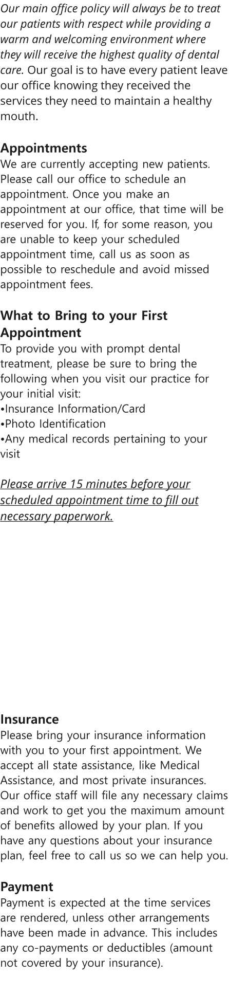 Our main office policy will always be to treat our patients with respect while providing a warm and welcoming environment where they will receive the highest quality of dental care. Our goal is to have every patient leave our office knowing they received the services they need to maintain a healthy mouth.   Appointments  We are currently accepting new patients. Please call our office to schedule an appointment. Once you make an appointment at our office, that time will be reserved for you. If, for some reason, you are unable to keep your scheduled appointment time, call us as soon as possible to reschedule and avoid missed appointment fees.   What to Bring to your First Appointment  To provide you with prompt dental treatment, please be sure to bring the following when you visit our practice for your initial visit: Insurance Information/Card Photo IdentificationAny medical records pertaining to your visit   Please arrive 15 minutes before your scheduled appointment time to fill out necessary paperwork.   Insurance  Please bring your insurance information with you to your first appointment. We accept all state assistance, like Medical Assistance, and most private insurances. Our office staff will file any necessary claims and work to get you the maximum amount of benefits allowed by your plan. If you have any questions about your insurance plan, feel free to call us so we can help you.  Payment Payment is expected at the time services are rendered, unless other arrangements have been made in advance. This includes any co-payments or deductibles (amount not covered by your insurance).