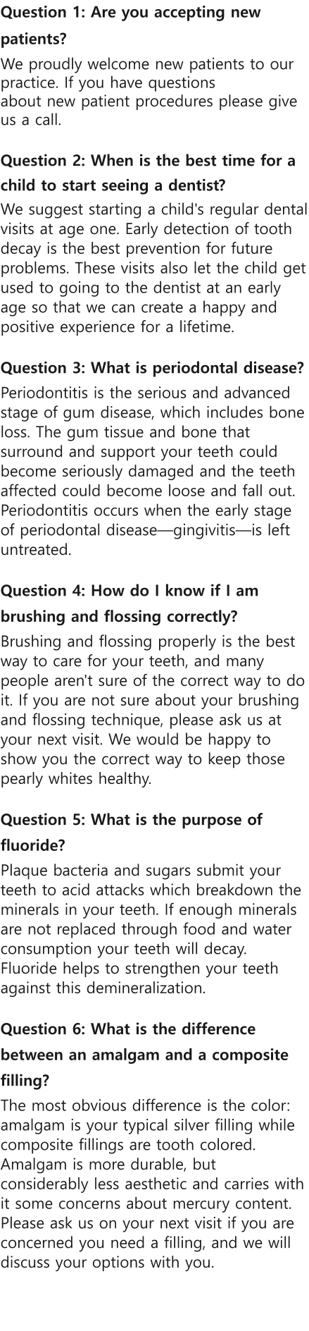 Question 1: Are you accepting new patients? We proudly welcome new patients to our practice. If you have questions about new patient procedures please give us a call.  Question 2: When is the best time for a child to start seeing a dentist? We suggest starting a child's regular dental visits at age one. Early detection of tooth decay is the best prevention for future problems. These visits also let the child get used to going to the dentist at an early age so that we can create a happy and positive experience for a lifetime.  Question 3: What is periodontal disease? Periodontitis is the serious and advanced stage of gum disease, which includes bone loss. The gum tissue and bone that surround and support your teeth could become seriously damaged and the teeth affected could become loose and fall out. Periodontitis occurs when the early stage of periodontal diseasegingivitisis left untreated.   Question 4: How do I know if I am brushing and flossing correctly? Brushing and flossing properly is the best way to care for your teeth, and many people aren't sure of the correct way to do it. If you are not sure about your brushing and flossing technique, please ask us at your next visit. We would be happy to show you the correct way to keep those pearly whites healthy.  Question 5: What is the purpose of fluoride? Plaque bacteria and sugars submit your teeth to acid attacks which breakdown the minerals in your teeth. If enough minerals are not replaced through food and water consumption your teeth will decay. Fluoride helps to strengthen your teeth against this demineralization.   Question 6: What is the difference between an amalgam and a composite filling? The most obvious difference is the color: amalgam is your typical silver filling while composite fillings are tooth colored. Amalgam is more durable, but considerably less aesthetic and carries with it some concerns about mercury content. Please ask us on your next visit if you are concerned you need a filling, and we will discuss your options with you.