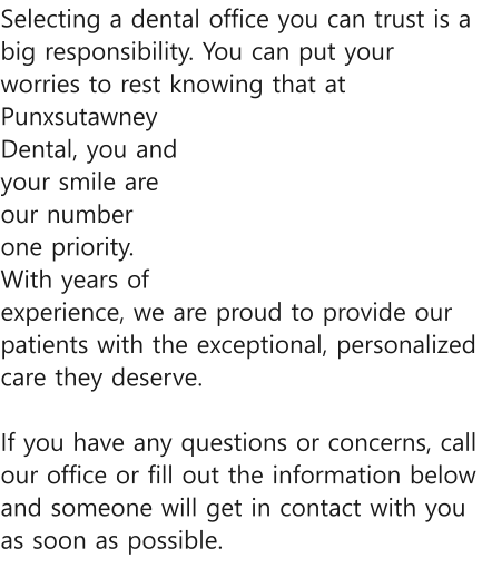 Selecting a dental office you can trust is a big responsibility. You can put your worries to rest knowing that at Punxsutawney Dental, you and your smile are our number one priority. With years of experience, we are proud to provide our patients with the exceptional, personalized care they deserve.   If you have any questions or concerns, call our office or fill out the information below and someone will get in contact with you as soon as possible.